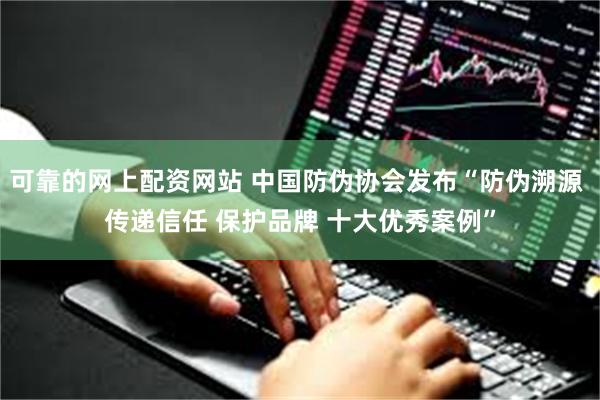 可靠的网上配资网站 中国防伪协会发布“防伪溯源 传递信任 保护品牌 十大优秀案例”