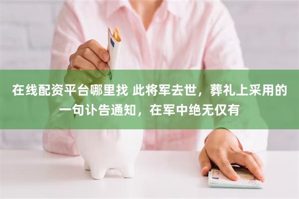 在线配资平台哪里找 此将军去世，葬礼上采用的一句讣告通知，在军中绝无仅有