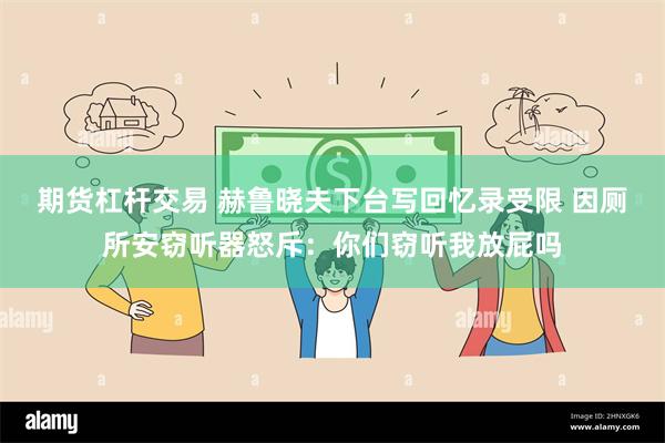 期货杠杆交易 赫鲁晓夫下台写回忆录受限 因厕所安窃听器怒斥：你们窃听我放屁吗