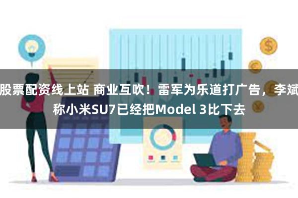 股票配资线上站 商业互吹！雷军为乐道打广告，李斌称小米SU7已经把Model 3比下去