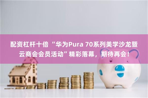 配资杠杆十倍 “华为Pura 70系列美学沙龙暨云商会会员活动”精彩落幕，期待再会！