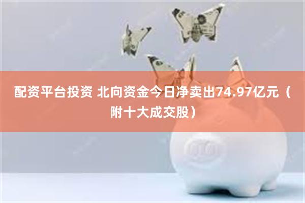 配资平台投资 北向资金今日净卖出74.97亿元（附十大成交股）