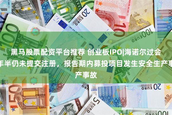 黑马股票配资平台推荐 创业板IPO|海诺尔过会两年半仍未提交注册，报告期内募投项目发生安全生产事故