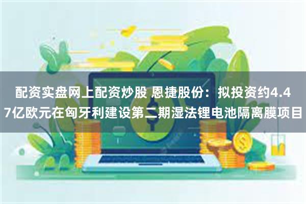 配资实盘网上配资炒股 恩捷股份：拟投资约4.47亿欧元在匈牙利建设第二期湿法锂电池隔离膜项目