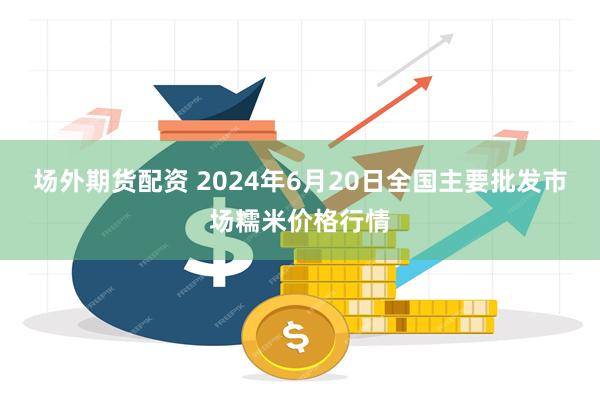 场外期货配资 2024年6月20日全国主要批发市场糯米价格行情