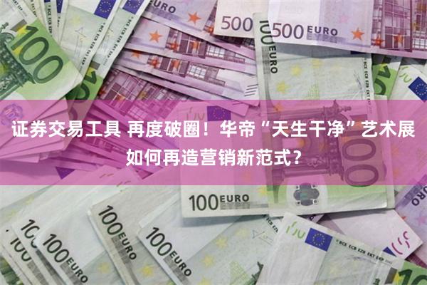 证券交易工具 再度破圈！华帝“天生干净”艺术展如何再造营销新范式？