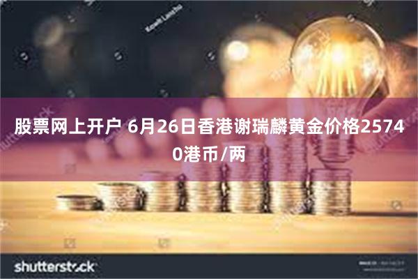 股票网上开户 6月26日香港谢瑞麟黄金价格25740港币/两