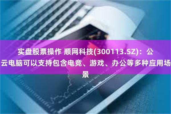 实盘股票操作 顺网科技(300113.SZ)：公司云电脑可以支持包含电竞、游戏、办公等多种应用场景