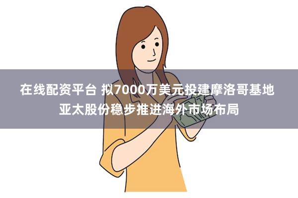 在线配资平台 拟7000万美元投建摩洛哥基地 亚太股份稳步推进海外市场布局