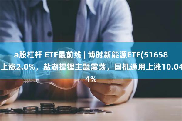 a股杠杆 ETF最前线 | 博时新能源ETF(516580)上涨2.0%，盐湖提锂主题震荡，国机通用上涨10.04%