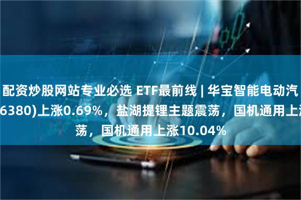 配资炒股网站专业必选 ETF最前线 | 华宝智能电动汽车ETF(516380)上涨0.69%，盐湖提锂主题震荡，国机通用上涨10.04%