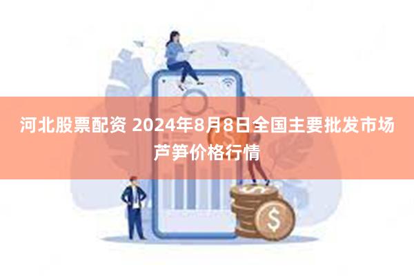 河北股票配资 2024年8月8日全国主要批发市场芦笋价格行情