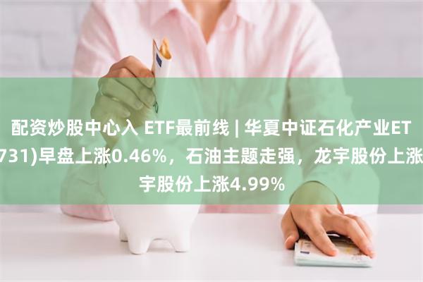 配资炒股中心入 ETF最前线 | 华夏中证石化产业ETF(159731)早盘上涨0.46%，石油主题走强，龙宇股份上涨4.99%