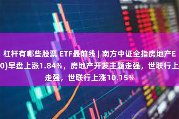 杠杆有哪些股票 ETF最前线 | 南方中证全指房地产ETF(512200)早盘上涨1.84%，房地产开发主题走强，世联行上涨10.15%