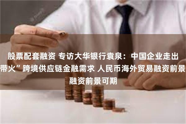 股票配套融资 专访大华银行袁泉：中国企业走出去“带火”跨境供应链金融需求 人民币海外贸易融资前景可期