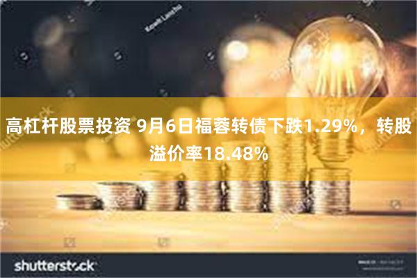 高杠杆股票投资 9月6日福蓉转债下跌1.29%，转股溢价率18.48%