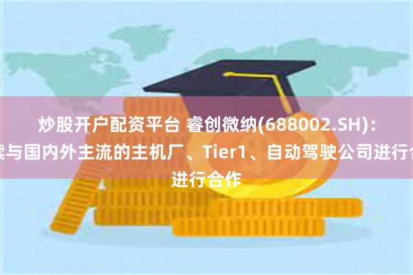 炒股开户配资平台 睿创微纳(688002.SH)：持续与国内外主流的主机厂、Tier1、自动驾驶公司进行合作