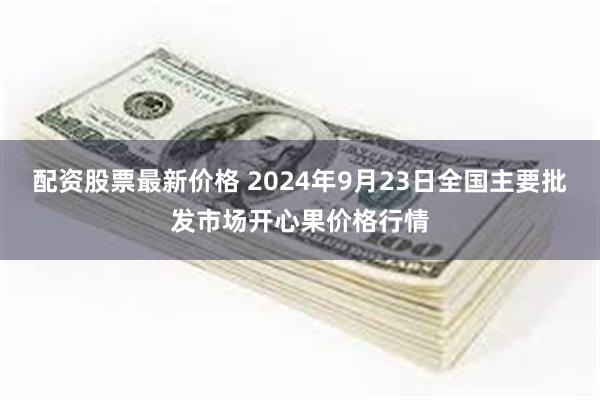 配资股票最新价格 2024年9月23日全国主要批发市场开心果价格行情