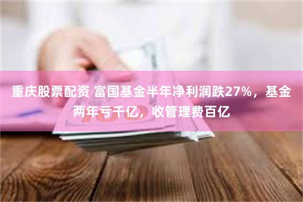 重庆股票配资 富国基金半年净利润跌27%，基金两年亏千亿，收管理费百亿