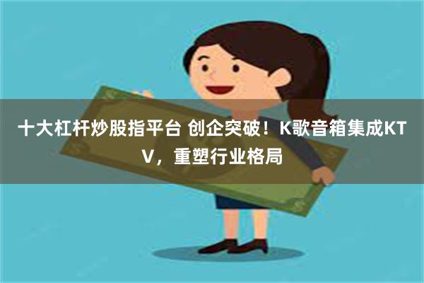 十大杠杆炒股指平台 创企突破！K歌音箱集成KTV，重塑行业格局