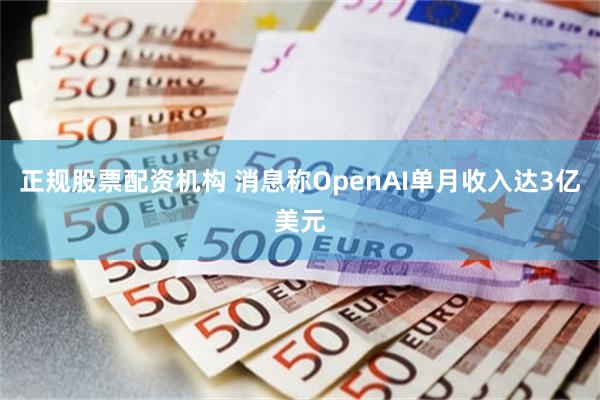 正规股票配资机构 消息称OpenAI单月收入达3亿美元