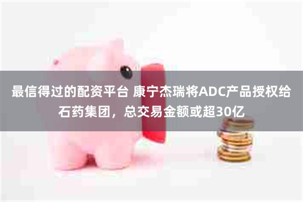 最信得过的配资平台 康宁杰瑞将ADC产品授权给石药集团，总交易金额或超30亿