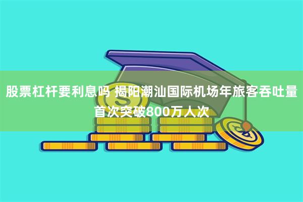 股票杠杆要利息吗 揭阳潮汕国际机场年旅客吞吐量首次突破800万人次