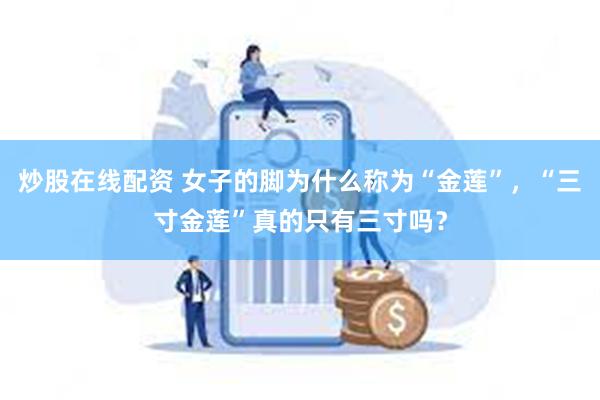 炒股在线配资 女子的脚为什么称为“金莲”，“三寸金莲”真的只有三寸吗？