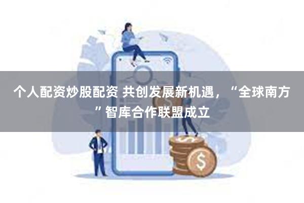 个人配资炒股配资 共创发展新机遇，“全球南方”智库合作联盟成立