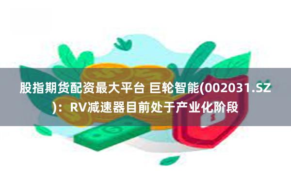 股指期货配资最大平台 巨轮智能(002031.SZ)：RV减速器目前处于产业化阶段