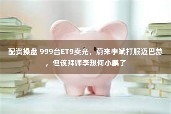 配资操盘 999台ET9卖光，蔚来李斌打服迈巴赫，但该拜师李想何小鹏了