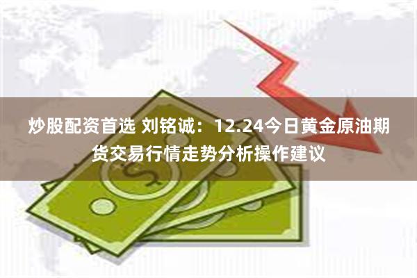 炒股配资首选 刘铭诚：12.24今日黄金原油期货交易行情走势分析操作建议