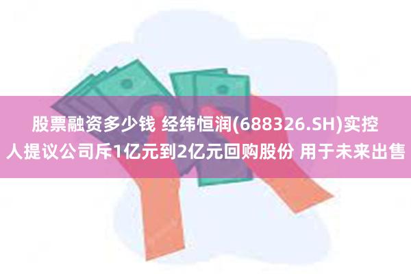 股票融资多少钱 经纬恒润(688326.SH)实控人提议公司斥1亿元到2亿元回购股份 用于未来出售