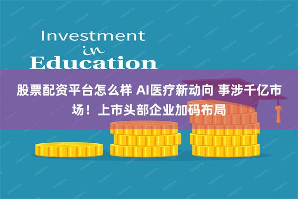 股票配资平台怎么样 AI医疗新动向 事涉千亿市场！上市头部企业加码布局