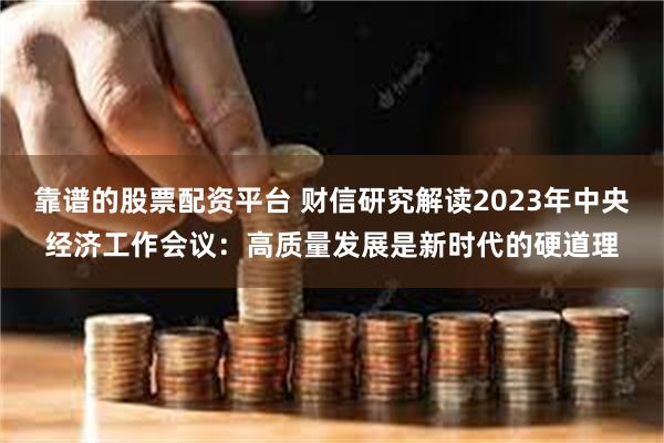 靠谱的股票配资平台 财信研究解读2023年中央经济工作会议：高质量发展是新时代的硬道理