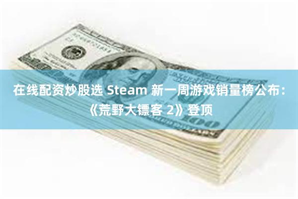 在线配资炒股选 Steam 新一周游戏销量榜公布：《荒野大镖客 2》登顶