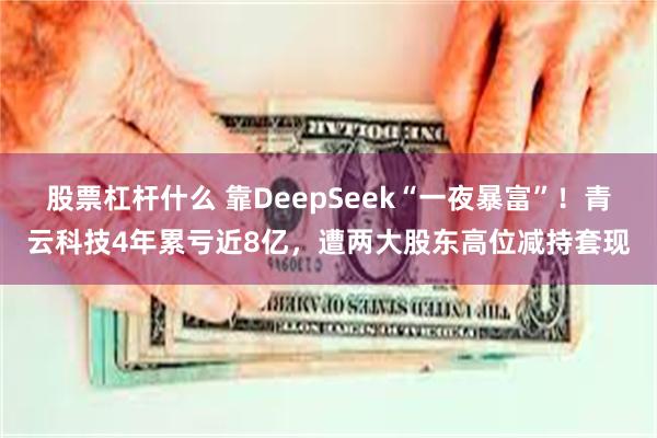 股票杠杆什么 靠DeepSeek“一夜暴富”！青云科技4年累亏近8亿，遭两大股东高位减持套现