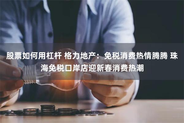 股票如何用杠杆 格力地产：免税消费热情腾腾 珠海免税口岸店迎新春消费热潮