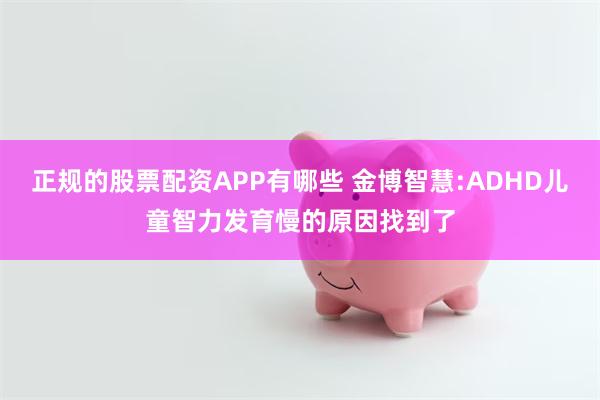 正规的股票配资APP有哪些 金博智慧:ADHD儿童智力发育慢的原因找到了