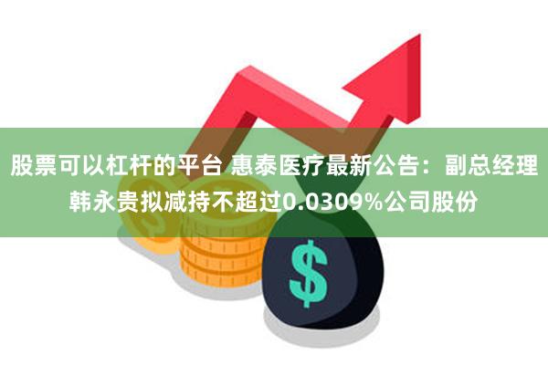 股票可以杠杆的平台 惠泰医疗最新公告：副总经理韩永贵拟减持不超过0.0309%公司股份