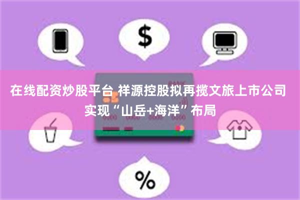在线配资炒股平台 祥源控股拟再揽文旅上市公司 实现“山岳+海洋”布局