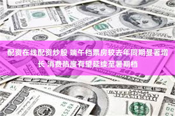 配资在线配资炒股 端午档票房较去年同期显著增长 消费热度有望延续至暑期档