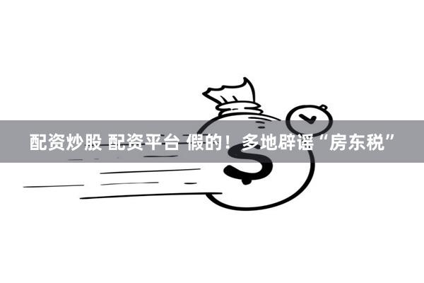配资炒股 配资平台 假的！多地辟谣“房东税”